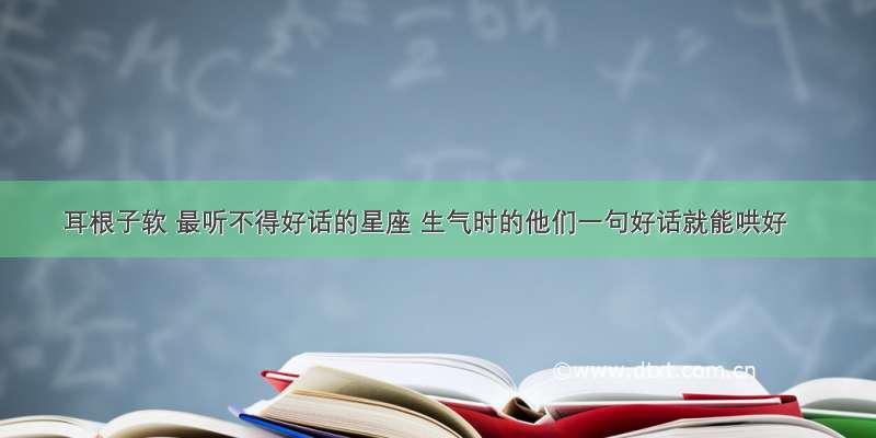 耳根子软 最听不得好话的星座 生气时的他们一句好话就能哄好