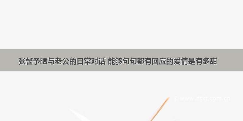 张馨予晒与老公的日常对话 能够句句都有回应的爱情是有多甜