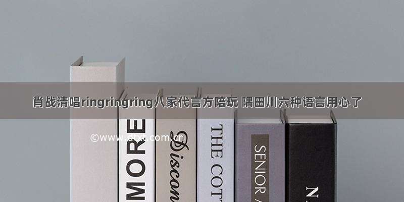 肖战清唱ringringring八家代言方陪玩 隅田川六种语言用心了