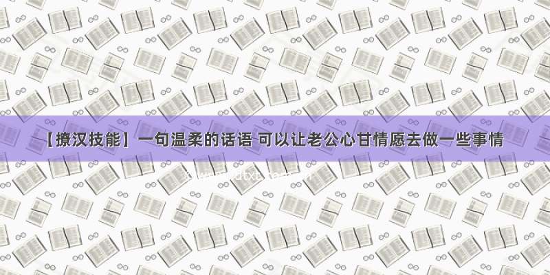 【撩汉技能】一句温柔的话语 可以让老公心甘情愿去做一些事情