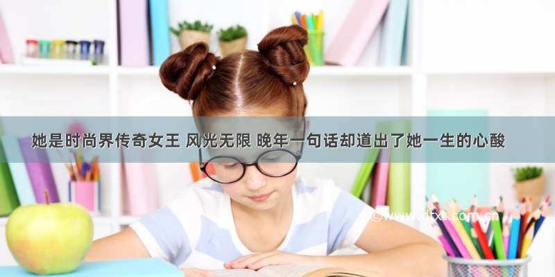 她是时尚界传奇女王 风光无限 晚年一句话却道出了她一生的心酸