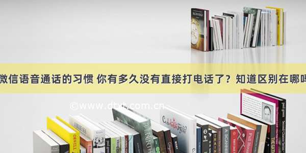 微信语音通话的习惯 你有多久没有直接打电话了？知道区别在哪吗