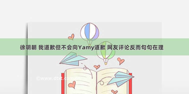 徐明朝 我道歉但不会向Yamy道歉 网友评论反而句句在理