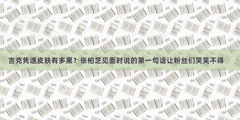 吉克隽逸皮肤有多黑？张柏芝见面时说的第一句话让粉丝们哭笑不得