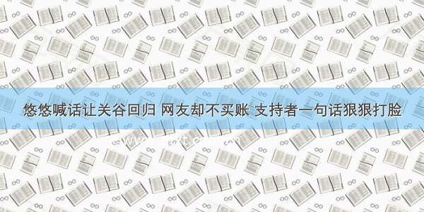 悠悠喊话让关谷回归 网友却不买账 支持者一句话狠狠打脸