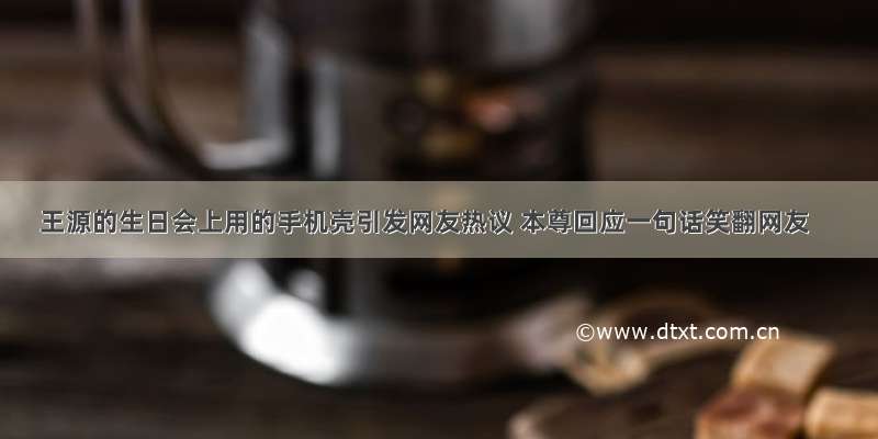 王源的生日会上用的手机壳引发网友热议 本尊回应一句话笑翻网友