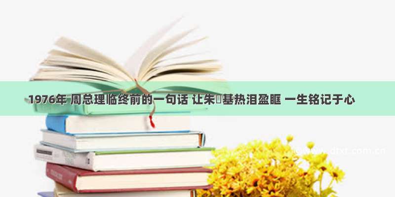 1976年 周总理临终前的一句话 让朱镕基热泪盈眶 一生铭记于心