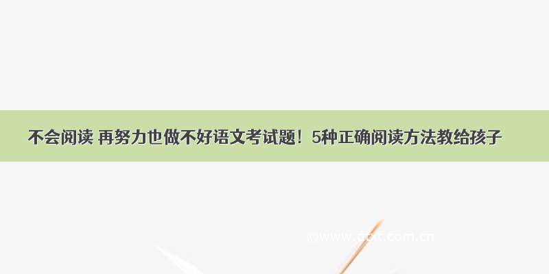 不会阅读 再努力也做不好语文考试题！5种正确阅读方法教给孩子