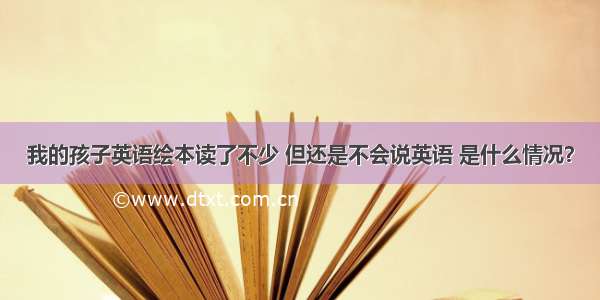 我的孩子英语绘本读了不少 但还是不会说英语 是什么情况？