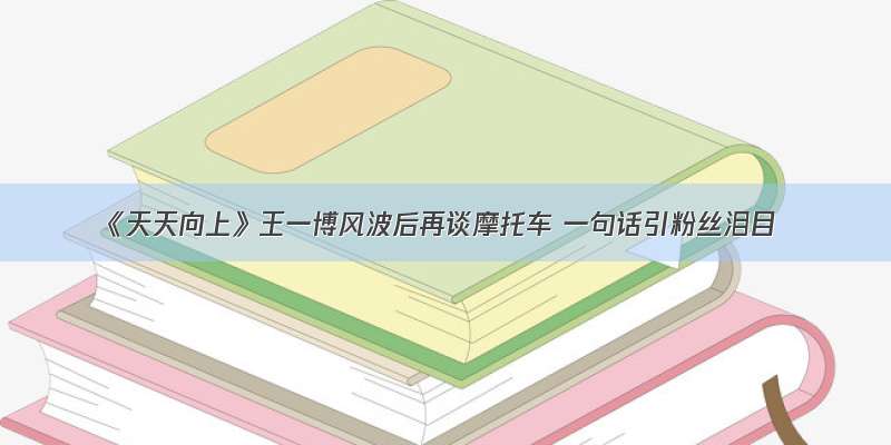 《天天向上》王一博风波后再谈摩托车 一句话引粉丝泪目