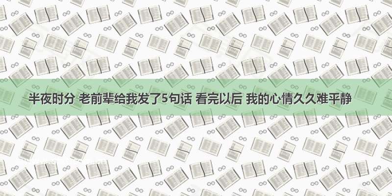 半夜时分 老前辈给我发了5句话 看完以后 我的心情久久难平静