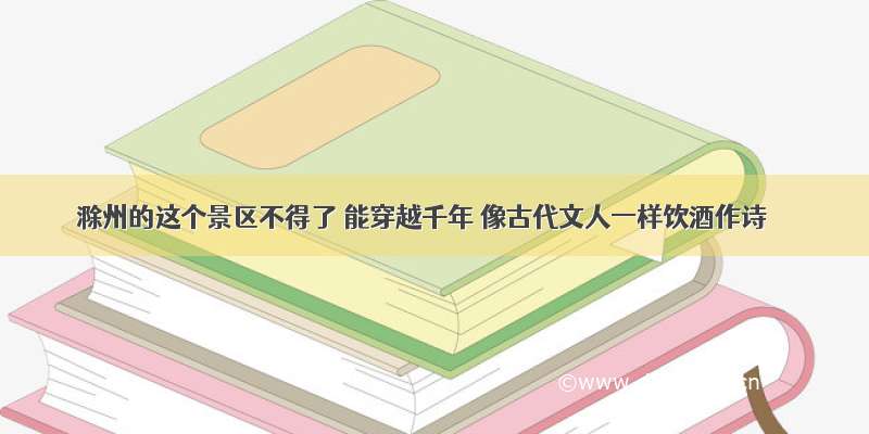 滁州的这个景区不得了 能穿越千年 像古代文人一样饮酒作诗