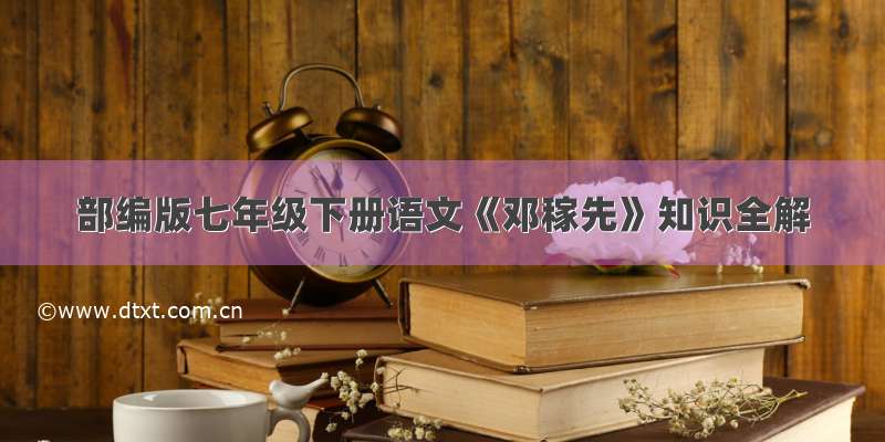 部编版七年级下册语文《邓稼先》知识全解