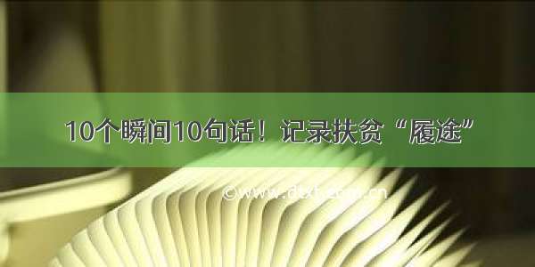 10个瞬间10句话！记录扶贫“履途”