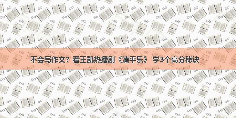 不会写作文？看王凯热播剧《清平乐》 学3个高分秘诀