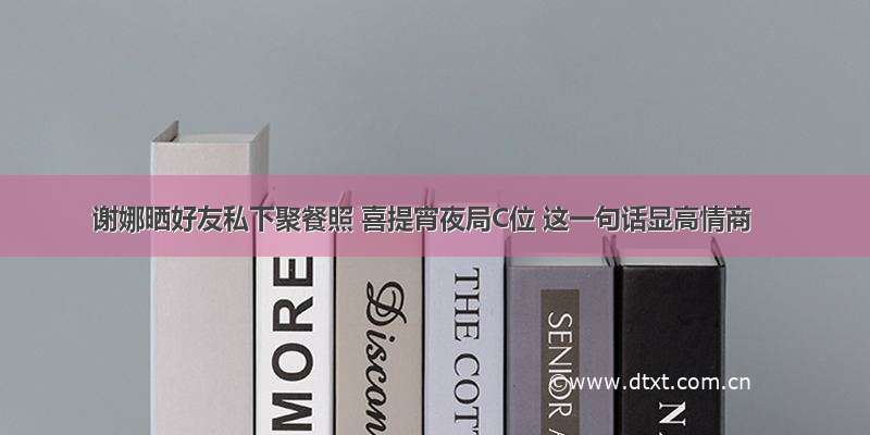 谢娜晒好友私下聚餐照 喜提宵夜局C位 这一句话显高情商