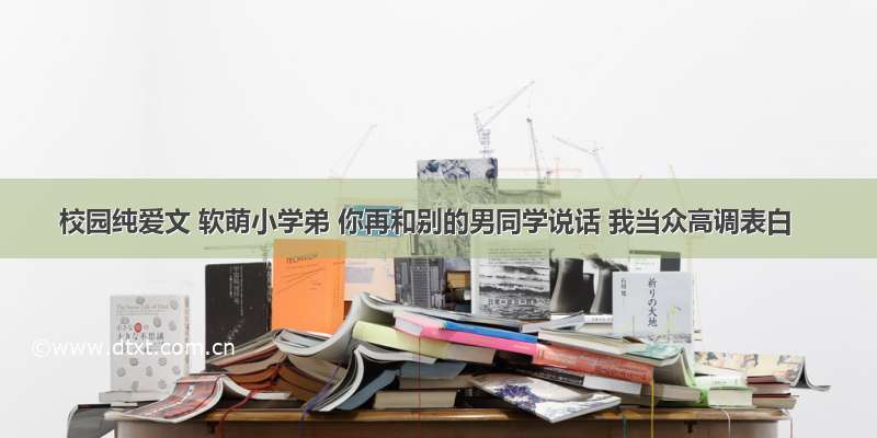 校园纯爱文 软萌小学弟 你再和别的男同学说话 我当众高调表白