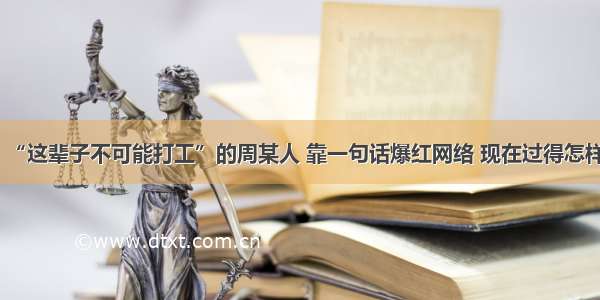 “这辈子不可能打工”的周某人 靠一句话爆红网络 现在过得怎样