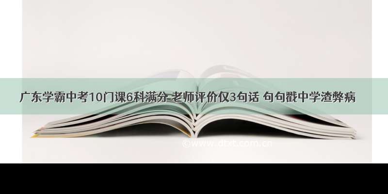 广东学霸中考10门课6科满分 老师评价仅3句话 句句戳中学渣弊病