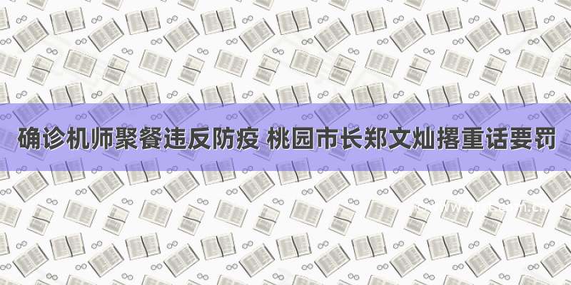 确诊机师聚餐违反防疫 桃园市长郑文灿撂重话要罚