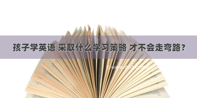 孩子学英语 采取什么学习策略 才不会走弯路？