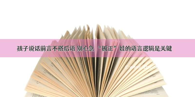 孩子说话前言不搭后语 别心急 “扳正”娃的语言逻辑是关键