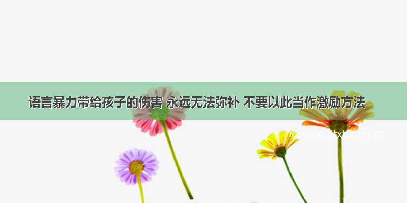 语言暴力带给孩子的伤害 永远无法弥补 不要以此当作激励方法