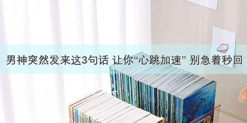 男神突然发来这3句话 让你“心跳加速” 别急着秒回