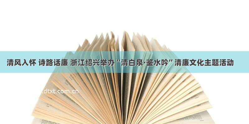 清风入怀 诗路话廉 浙江绍兴举办“清白泉·鉴水吟”清廉文化主题活动