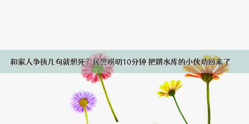 和家人争执几句就想死？民警唠叨10分钟 把跳水库的小伙劝回来了