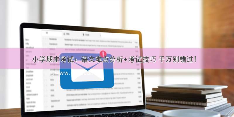 小学期末考试：语文难点分析+考试技巧 千万别错过！