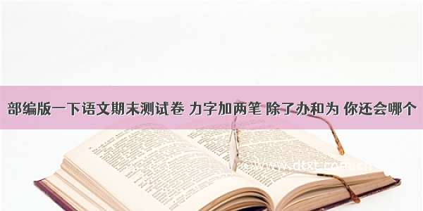 部编版一下语文期末测试卷 力字加两笔 除了办和为 你还会哪个