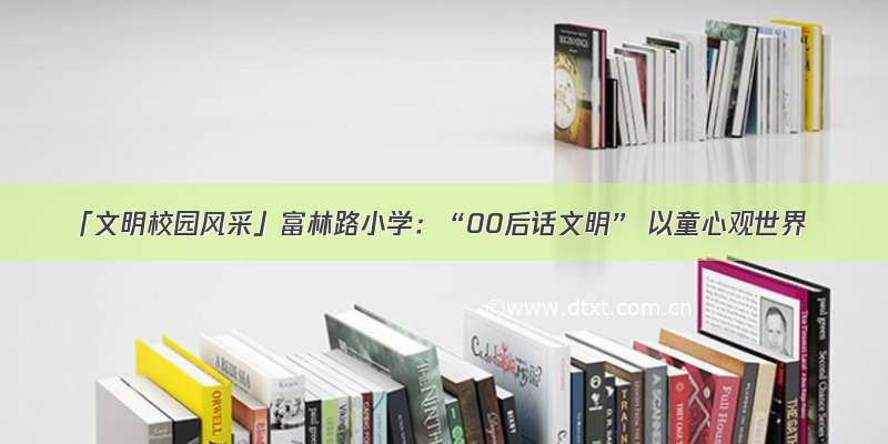 「文明校园风采」富林路小学：“00后话文明” 以童心观世界