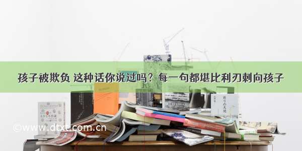 孩子被欺负 这种话你说过吗？每一句都堪比利刃刺向孩子