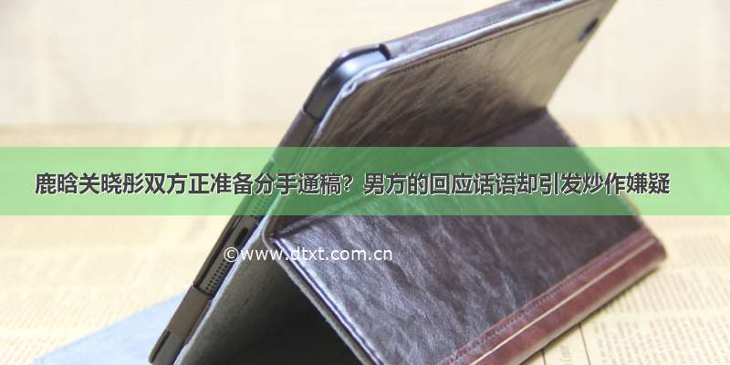 鹿晗关晓彤双方正准备分手通稿？男方的回应话语却引发炒作嫌疑