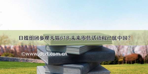 日媒组团参观天猫618 未来零售话语权已属中国？