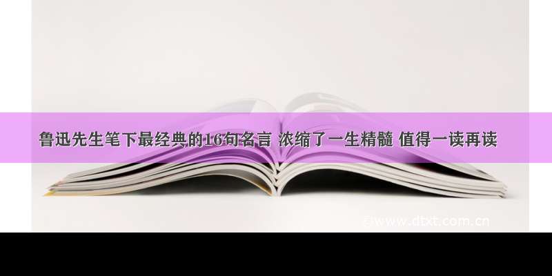 鲁迅先生笔下最经典的16句名言 浓缩了一生精髓 值得一读再读