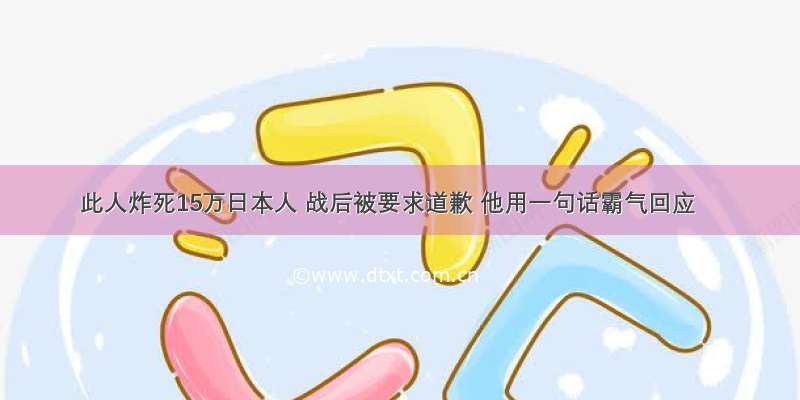 此人炸死15万日本人 战后被要求道歉 他用一句话霸气回应