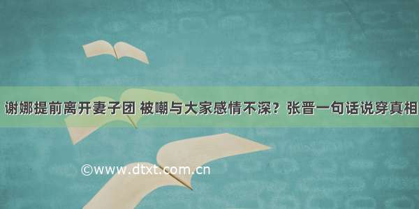 谢娜提前离开妻子团 被嘲与大家感情不深？张晋一句话说穿真相