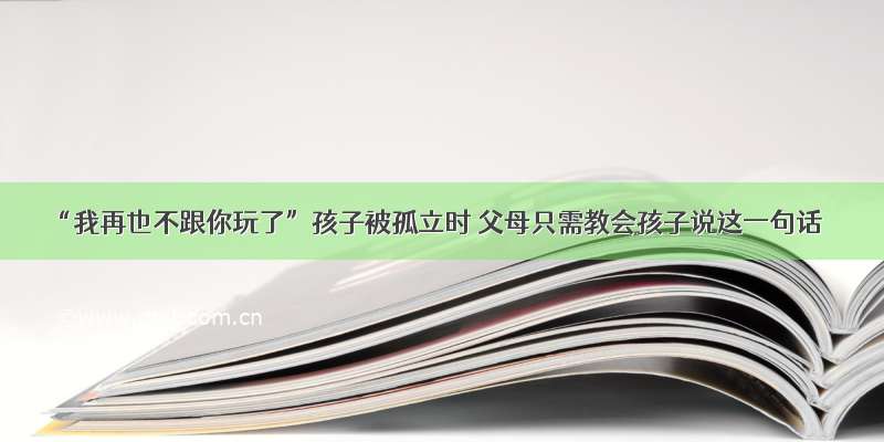 “我再也不跟你玩了”孩子被孤立时 父母只需教会孩子说这一句话