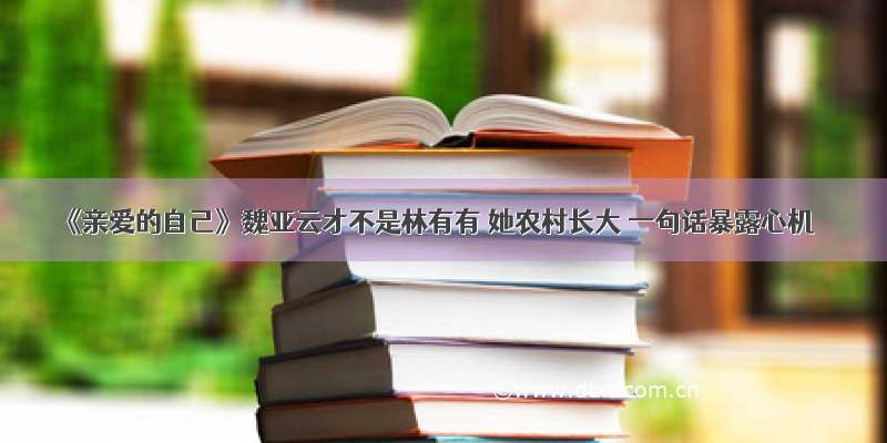 《亲爱的自己》魏亚云才不是林有有 她农村长大 一句话暴露心机