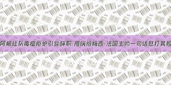 阿根廷队毒瘤拒绝引咎辞职 甩锅给梅西 法国主帅一句话怒打其脸