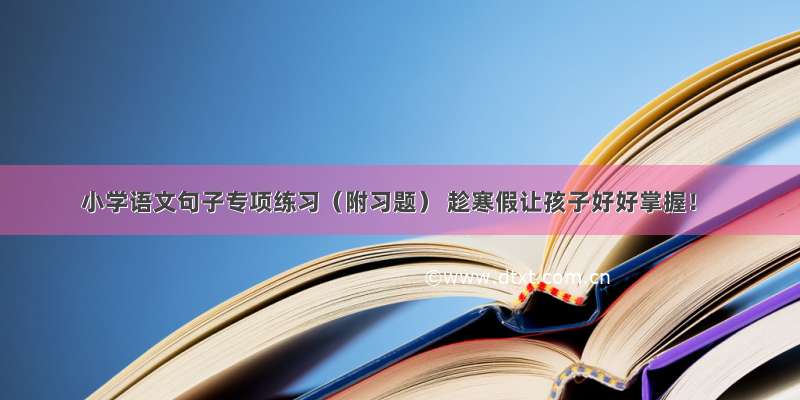 小学语文句子专项练习（附习题） 趁寒假让孩子好好掌握！