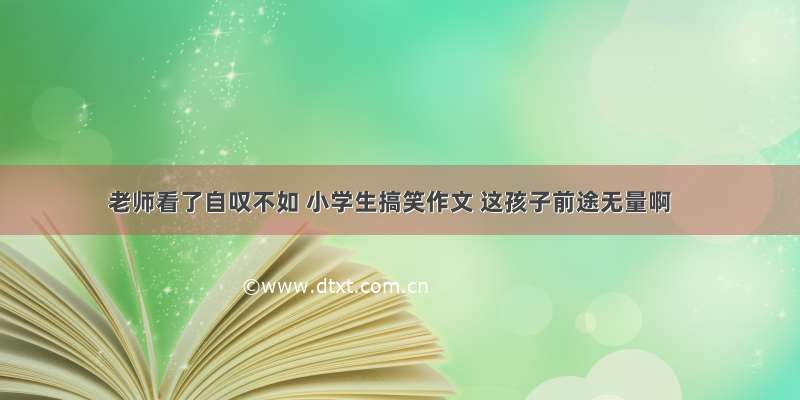 老师看了自叹不如 小学生搞笑作文 这孩子前途无量啊