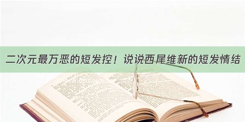 二次元最万恶的短发控！说说西尾维新的短发情结