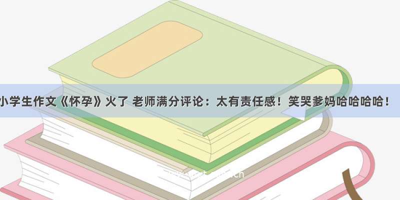 小学生作文《怀孕》火了 老师满分评论：太有责任感！笑哭爹妈哈哈哈哈！