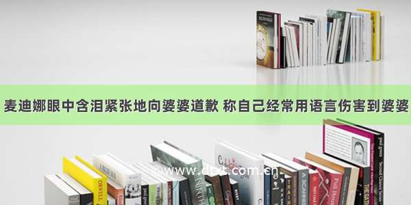 麦迪娜眼中含泪紧张地向婆婆道歉 称自己经常用语言伤害到婆婆