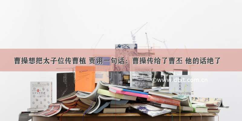 曹操想把太子位传曹植 贾诩一句话：曹操传给了曹丕 他的话绝了