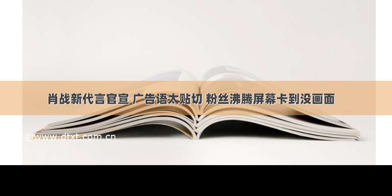 肖战新代言官宣 广告语太贴切 粉丝沸腾屏幕卡到没画面