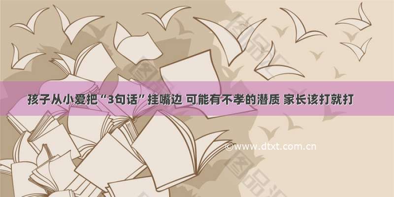 孩子从小爱把“3句话”挂嘴边 可能有不孝的潜质 家长该打就打